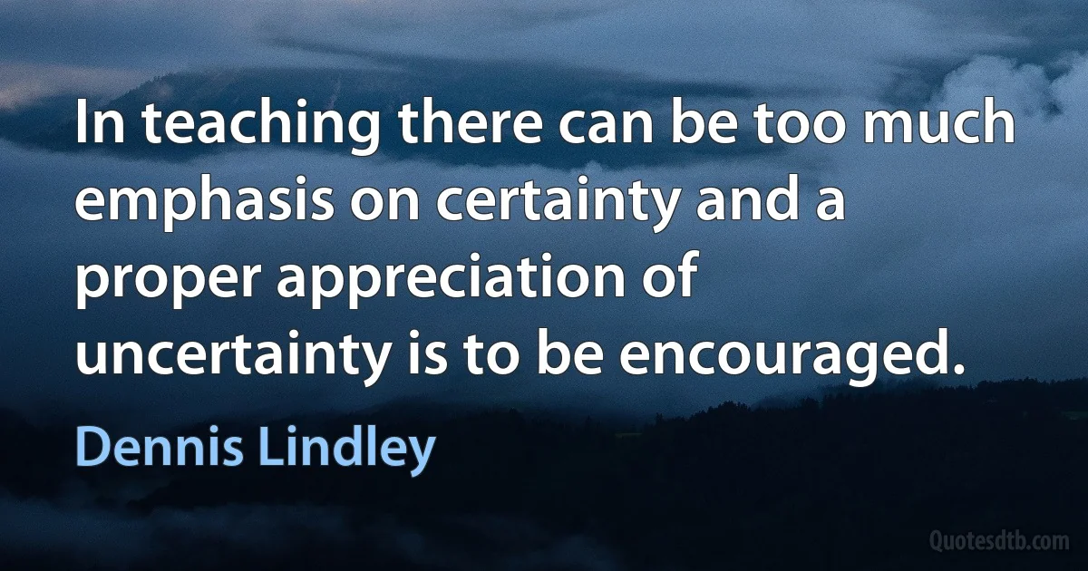 In teaching there can be too much emphasis on certainty and a proper appreciation of uncertainty is to be encouraged. (Dennis Lindley)