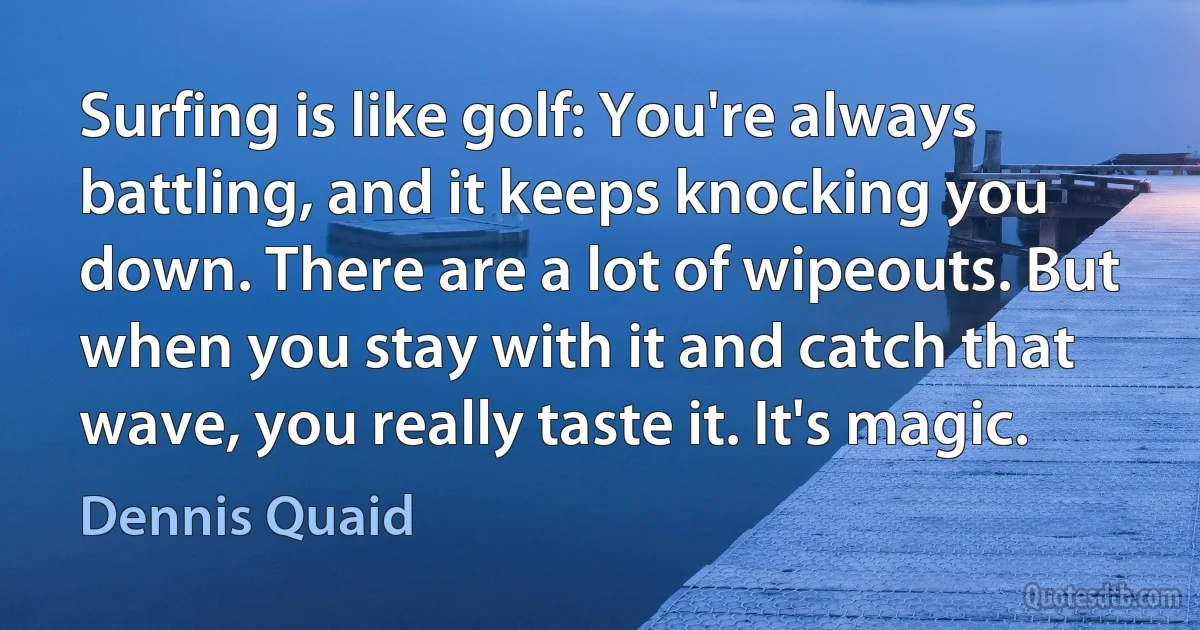 Surfing is like golf: You're always battling, and it keeps knocking you down. There are a lot of wipeouts. But when you stay with it and catch that wave, you really taste it. It's magic. (Dennis Quaid)