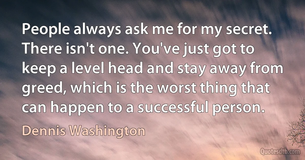 People always ask me for my secret. There isn't one. You've just got to keep a level head and stay away from greed, which is the worst thing that can happen to a successful person. (Dennis Washington)