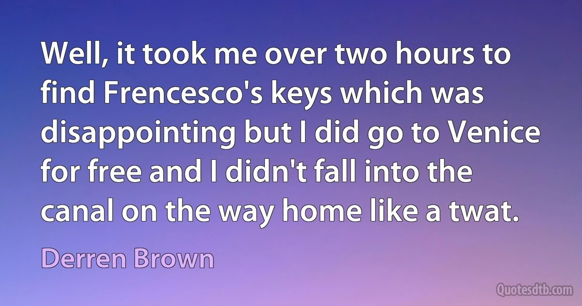 Well, it took me over two hours to find Frencesco's keys which was disappointing but I did go to Venice for free and I didn't fall into the canal on the way home like a twat. (Derren Brown)