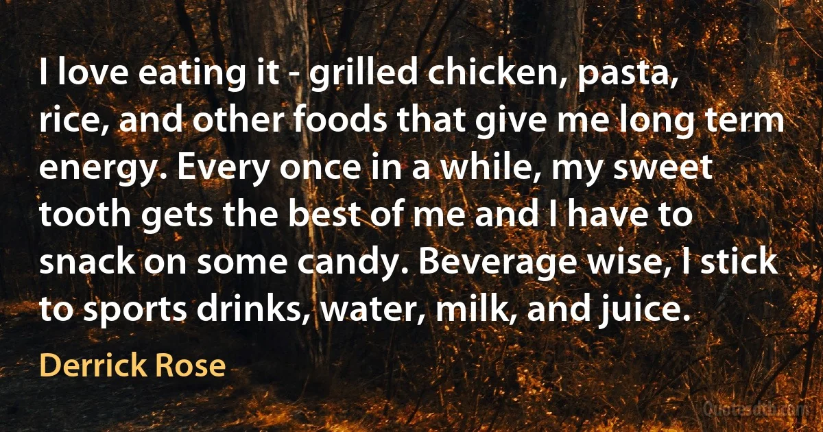 I love eating it - grilled chicken, pasta, rice, and other foods that give me long term energy. Every once in a while, my sweet tooth gets the best of me and I have to snack on some candy. Beverage wise, I stick to sports drinks, water, milk, and juice. (Derrick Rose)