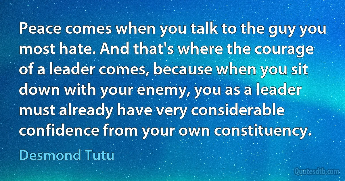 Peace comes when you talk to the guy you most hate. And that's where the courage of a leader comes, because when you sit down with your enemy, you as a leader must already have very considerable confidence from your own constituency. (Desmond Tutu)