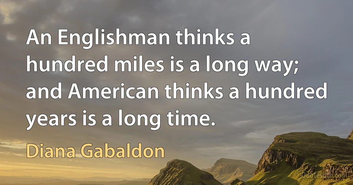 An Englishman thinks a hundred miles is a long way; and American thinks a hundred years is a long time. (Diana Gabaldon)