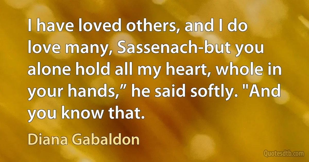 I have loved others, and I do love many, Sassenach-but you alone hold all my heart, whole in your hands,” he said softly. "And you know that. (Diana Gabaldon)