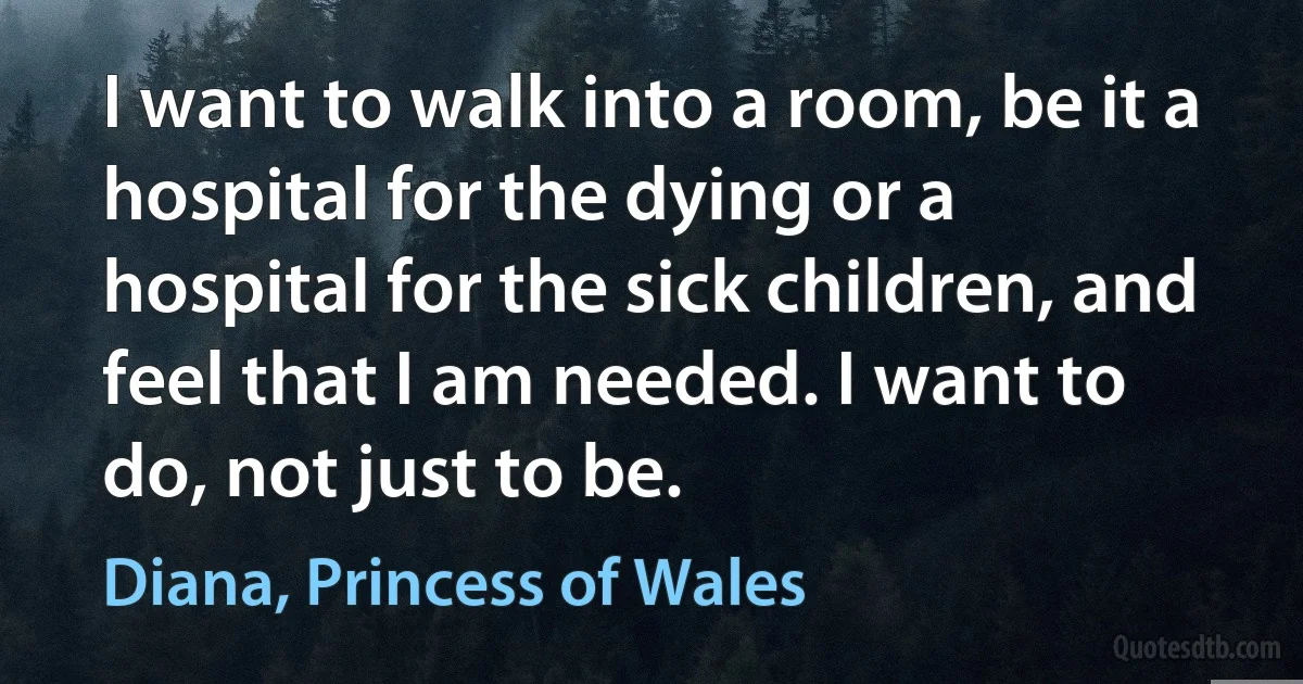 I want to walk into a room, be it a hospital for the dying or a hospital for the sick children, and feel that I am needed. I want to do, not just to be. (Diana, Princess of Wales)