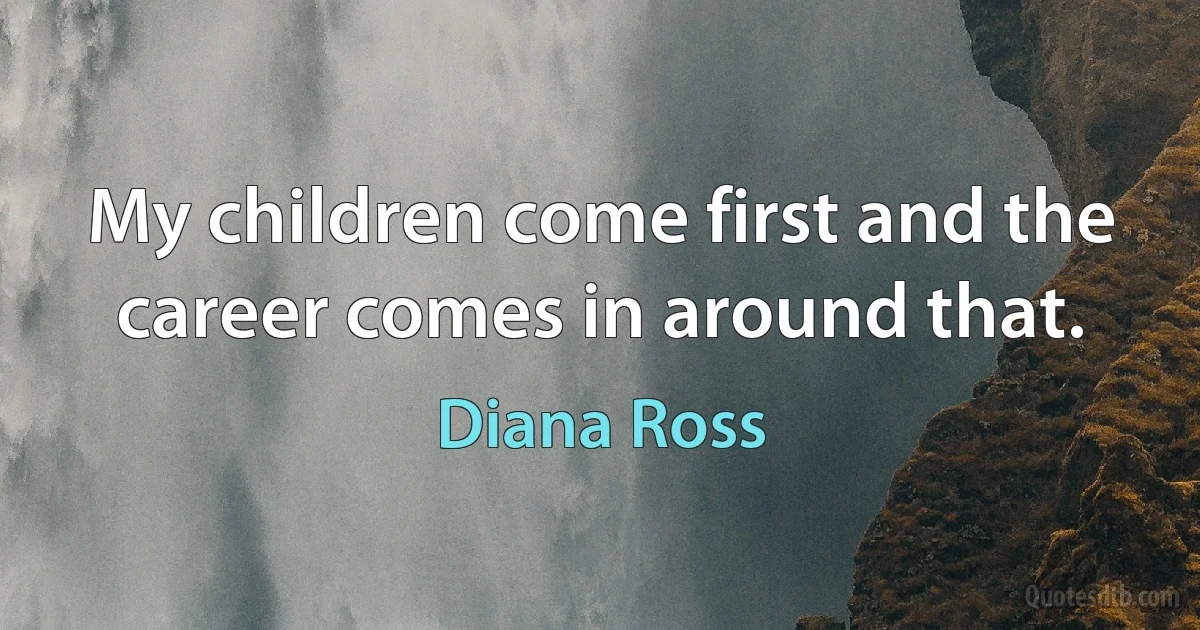 My children come first and the career comes in around that. (Diana Ross)