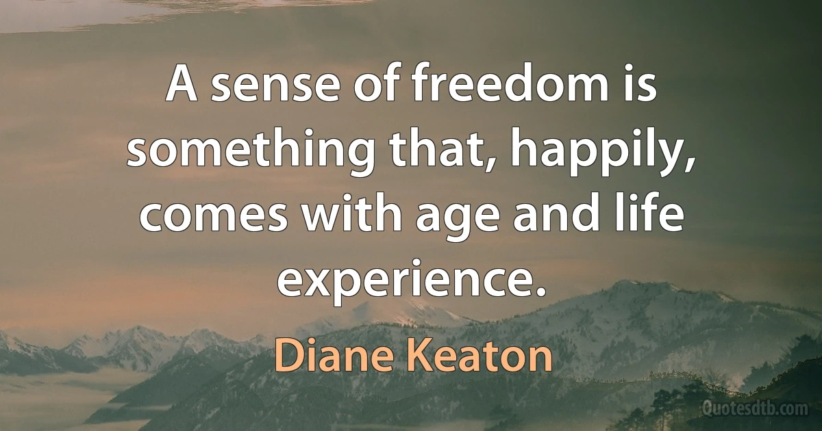 A sense of freedom is something that, happily, comes with age and life experience. (Diane Keaton)