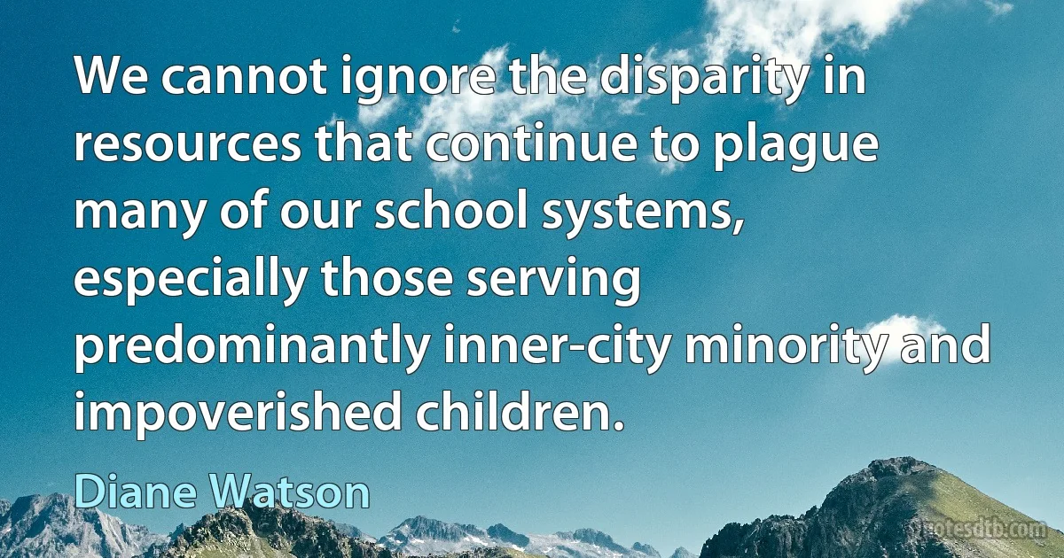 We cannot ignore the disparity in resources that continue to plague many of our school systems, especially those serving predominantly inner-city minority and impoverished children. (Diane Watson)