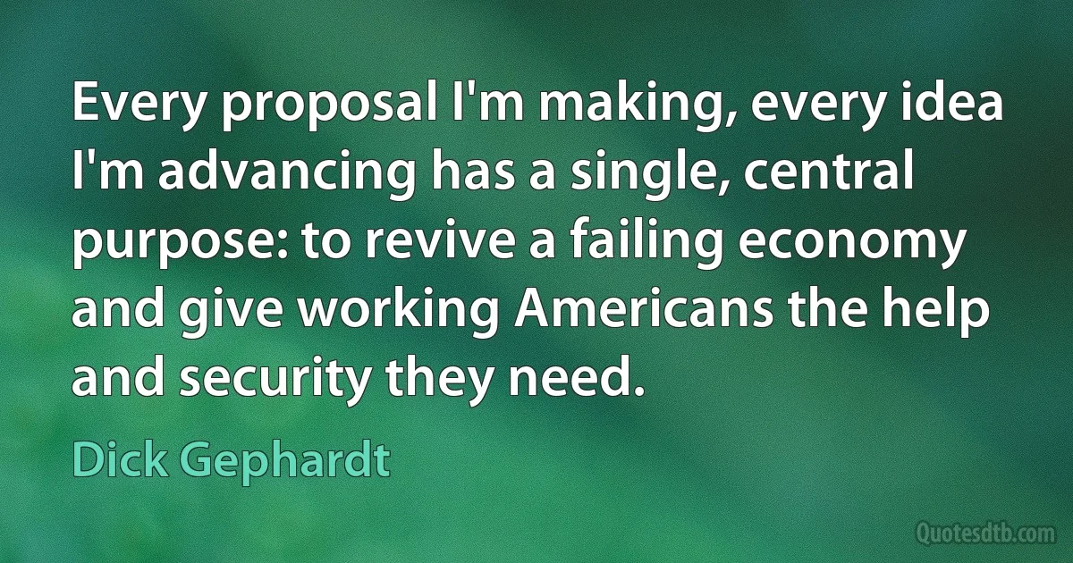 Every proposal I'm making, every idea I'm advancing has a single, central purpose: to revive a failing economy and give working Americans the help and security they need. (Dick Gephardt)