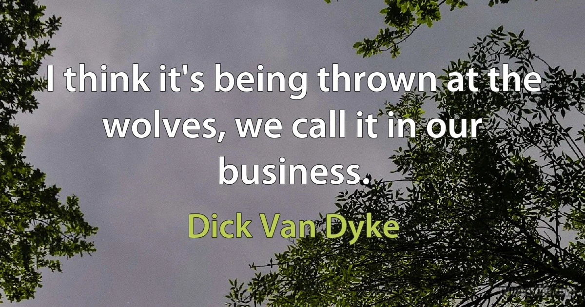 I think it's being thrown at the wolves, we call it in our business. (Dick Van Dyke)