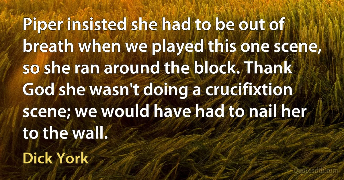 Piper insisted she had to be out of breath when we played this one scene, so she ran around the block. Thank God she wasn't doing a crucifixtion scene; we would have had to nail her to the wall. (Dick York)