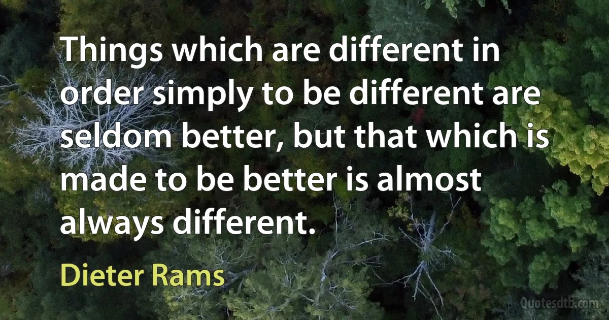 Things which are different in order simply to be different are seldom better, but that which is made to be better is almost always different. (Dieter Rams)