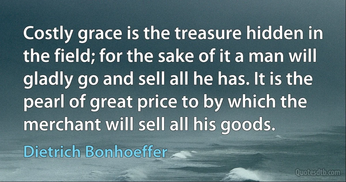 Costly grace is the treasure hidden in the field; for the sake of it a man will gladly go and sell all he has. It is the pearl of great price to by which the merchant will sell all his goods. (Dietrich Bonhoeffer)