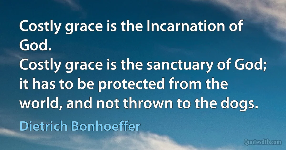 Costly grace is the Incarnation of God.
Costly grace is the sanctuary of God; it has to be protected from the world, and not thrown to the dogs. (Dietrich Bonhoeffer)