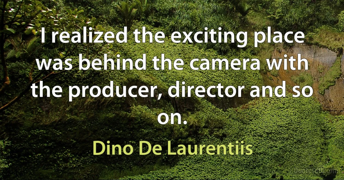 I realized the exciting place was behind the camera with the producer, director and so on. (Dino De Laurentiis)