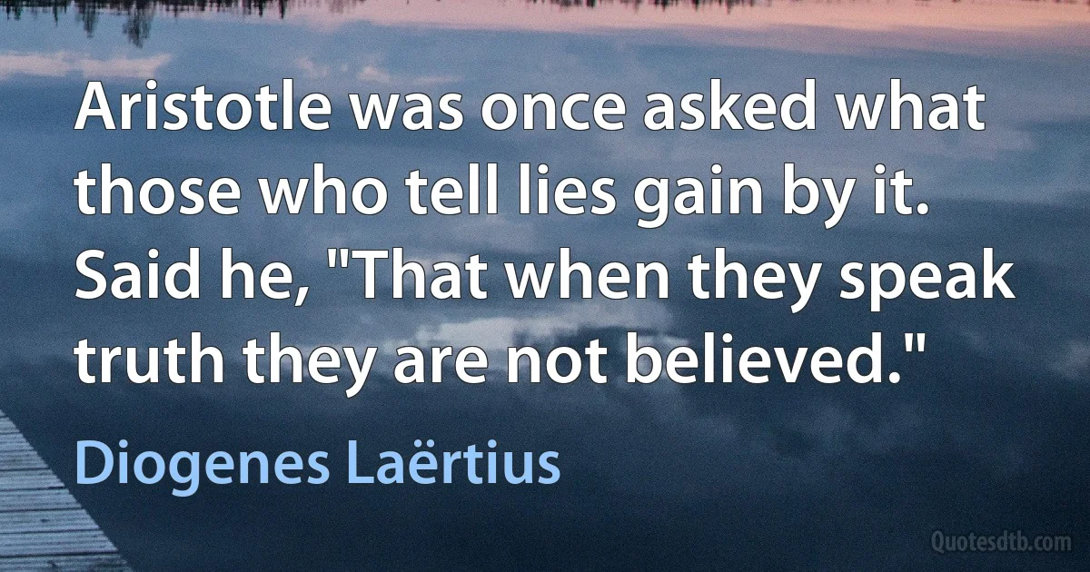 Aristotle was once asked what those who tell lies gain by it. Said he, "That when they speak truth they are not believed." (Diogenes Laërtius)