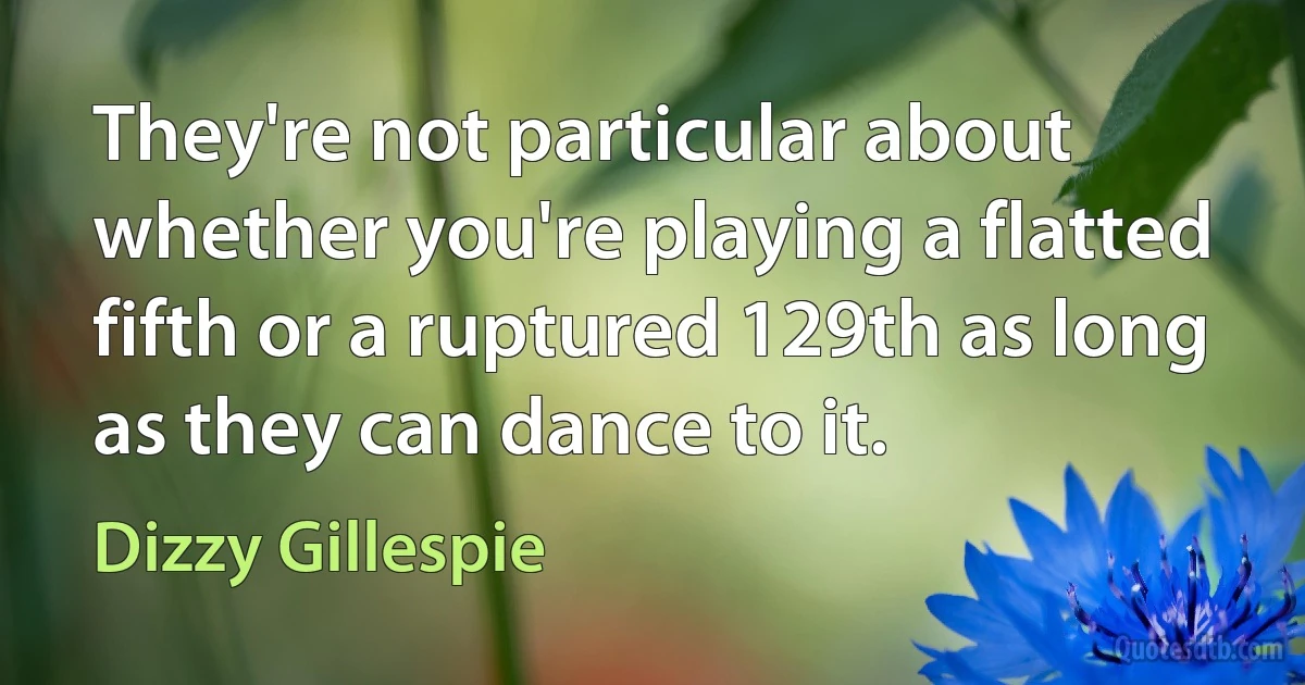 They're not particular about whether you're playing a flatted fifth or a ruptured 129th as long as they can dance to it. (Dizzy Gillespie)