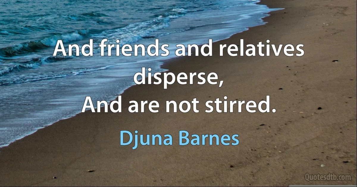 And friends and relatives disperse,
And are not stirred. (Djuna Barnes)