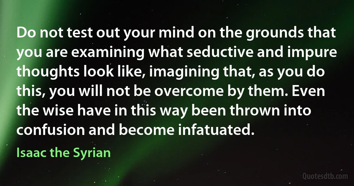 Do not test out your mind on the grounds that you are examining what seductive and impure thoughts look like, imagining that, as you do this, you will not be overcome by them. Even the wise have in this way been thrown into confusion and become infatuated. (Isaac the Syrian)