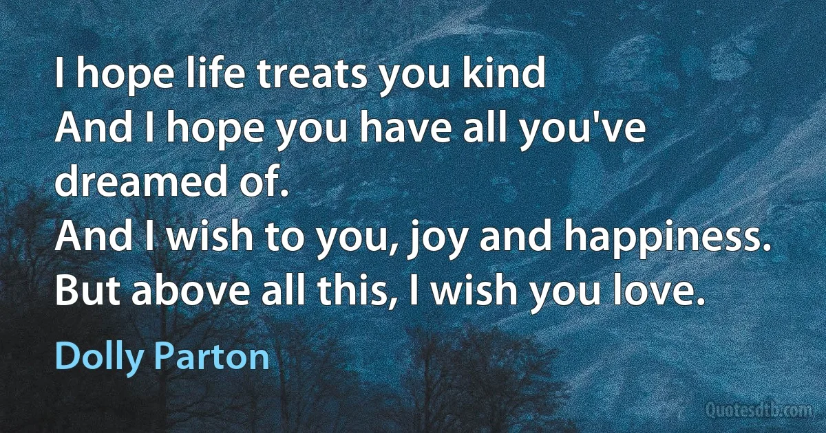 I hope life treats you kind
And I hope you have all you've dreamed of.
And I wish to you, joy and happiness.
But above all this, I wish you love. (Dolly Parton)