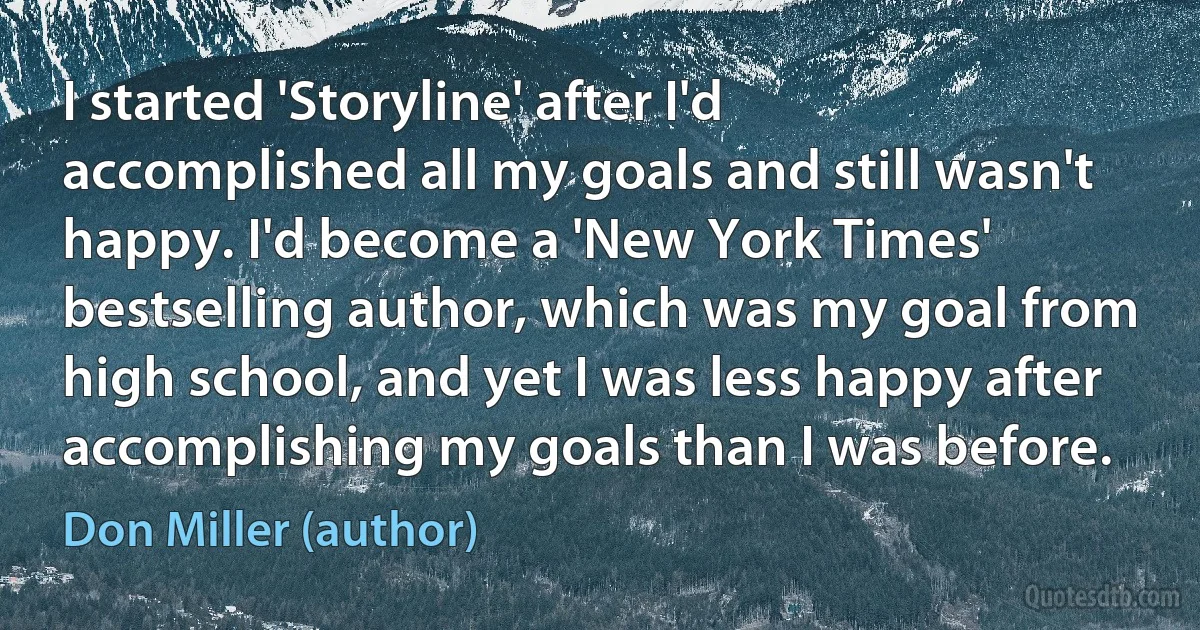 I started 'Storyline' after I'd accomplished all my goals and still wasn't happy. I'd become a 'New York Times' bestselling author, which was my goal from high school, and yet I was less happy after accomplishing my goals than I was before. (Don Miller (author))