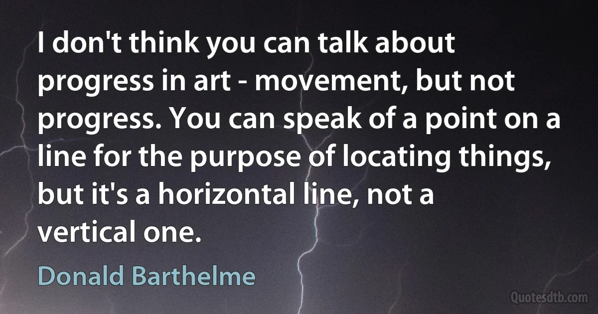 I don't think you can talk about progress in art - movement, but not progress. You can speak of a point on a line for the purpose of locating things, but it's a horizontal line, not a vertical one. (Donald Barthelme)