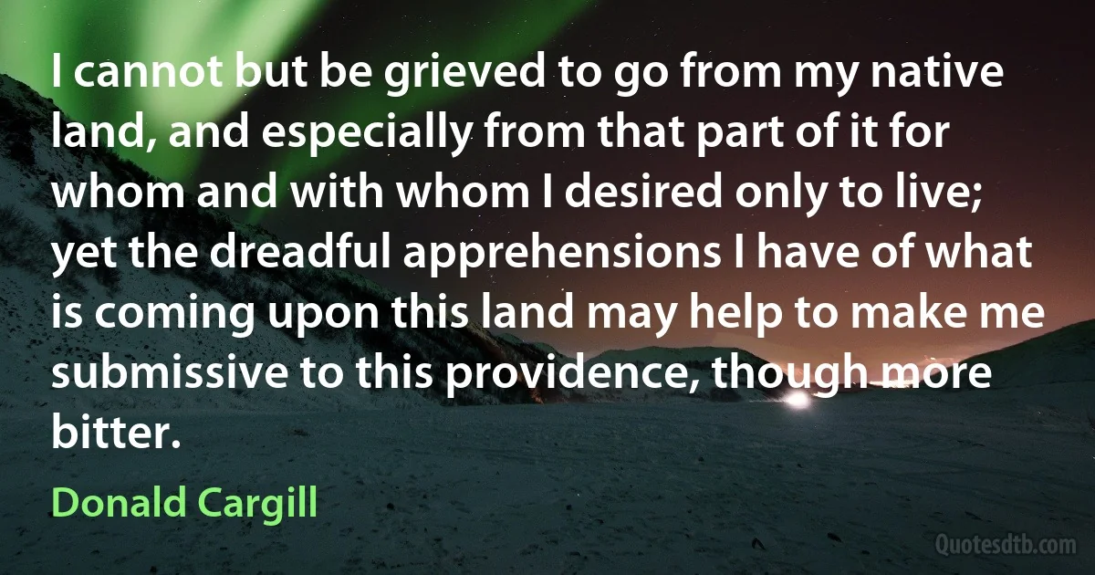 I cannot but be grieved to go from my native land, and especially from that part of it for whom and with whom I desired only to live; yet the dreadful apprehensions I have of what is coming upon this land may help to make me submissive to this providence, though more bitter. (Donald Cargill)