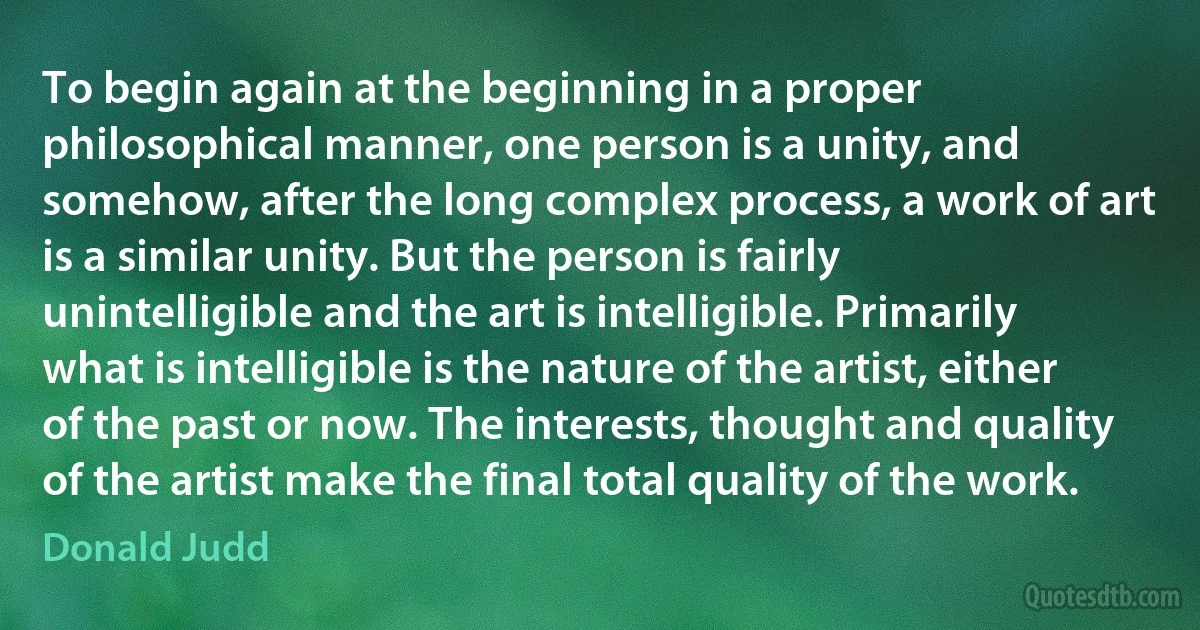 To begin again at the beginning in a proper philosophical manner, one person is a unity, and somehow, after the long complex process, a work of art is a similar unity. But the person is fairly unintelligible and the art is intelligible. Primarily what is intelligible is the nature of the artist, either of the past or now. The interests, thought and quality of the artist make the final total quality of the work. (Donald Judd)