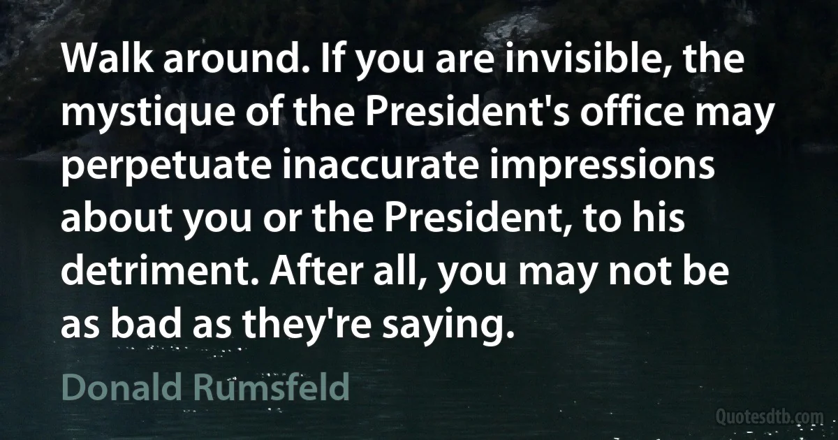 Walk around. If you are invisible, the mystique of the President's office may perpetuate inaccurate impressions about you or the President, to his detriment. After all, you may not be as bad as they're saying. (Donald Rumsfeld)