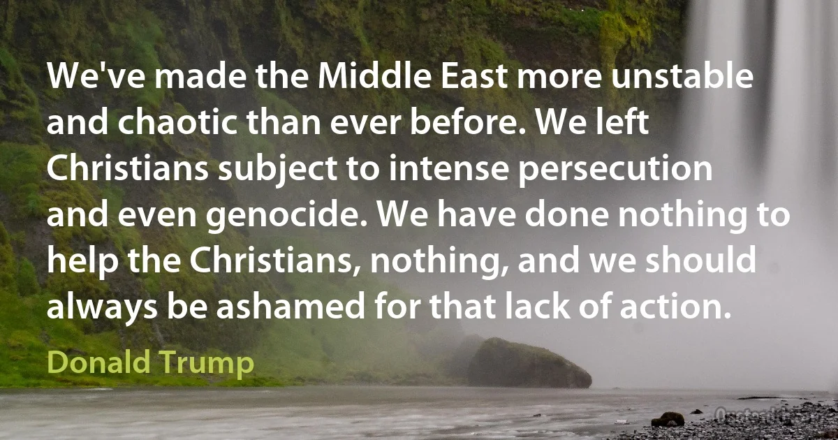 We've made the Middle East more unstable and chaotic than ever before. We left Christians subject to intense persecution and even genocide. We have done nothing to help the Christians, nothing, and we should always be ashamed for that lack of action. (Donald Trump)