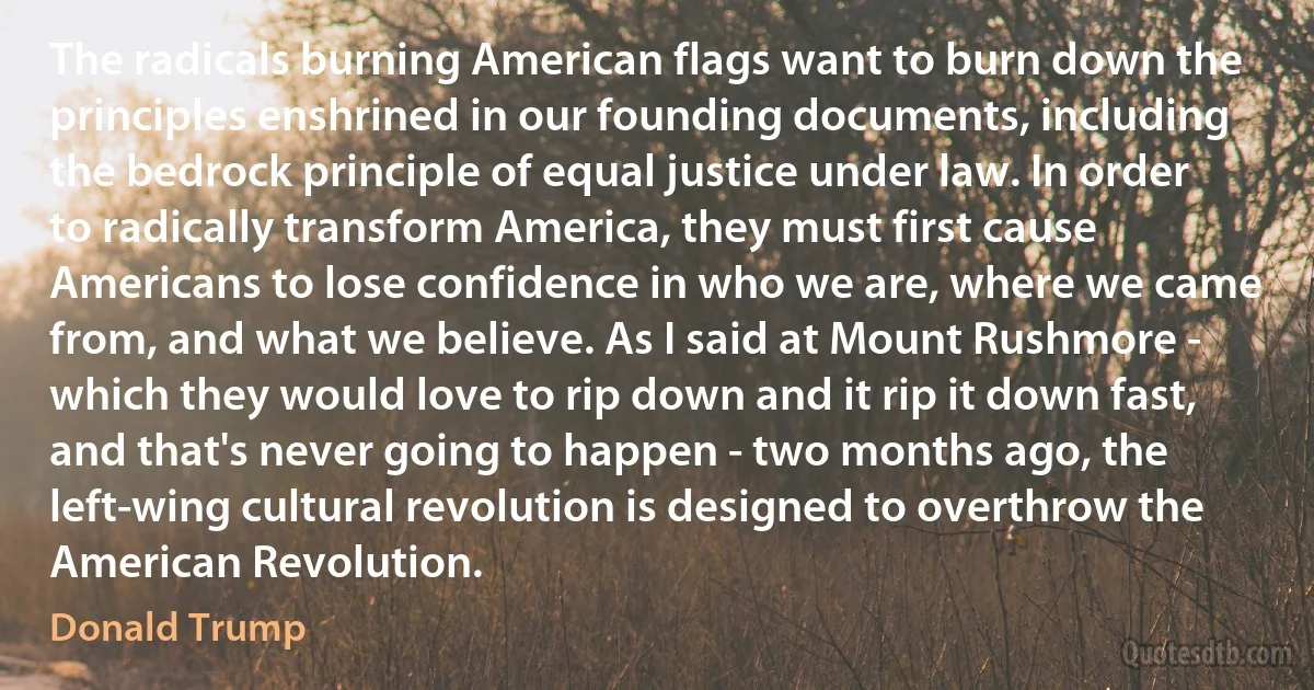 The radicals burning American flags want to burn down the principles enshrined in our founding documents, including the bedrock principle of equal justice under law. In order to radically transform America, they must first cause Americans to lose confidence in who we are, where we came from, and what we believe. As I said at Mount Rushmore - which they would love to rip down and it rip it down fast, and that's never going to happen - two months ago, the left-wing cultural revolution is designed to overthrow the American Revolution. (Donald Trump)