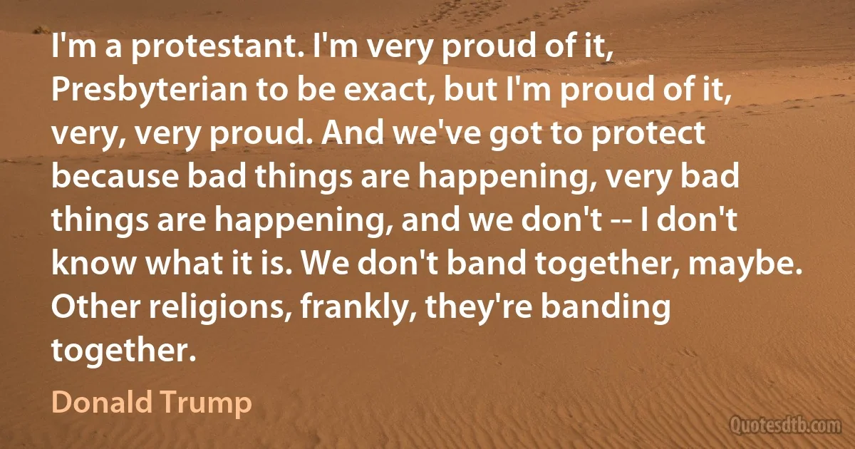 I'm a protestant. I'm very proud of it, Presbyterian to be exact, but I'm proud of it, very, very proud. And we've got to protect because bad things are happening, very bad things are happening, and we don't -- I don't know what it is. We don't band together, maybe. Other religions, frankly, they're banding together. (Donald Trump)