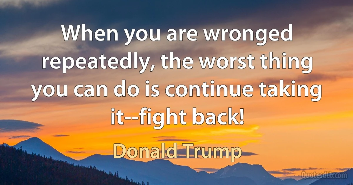 When you are wronged repeatedly, the worst thing you can do is continue taking it--fight back! (Donald Trump)