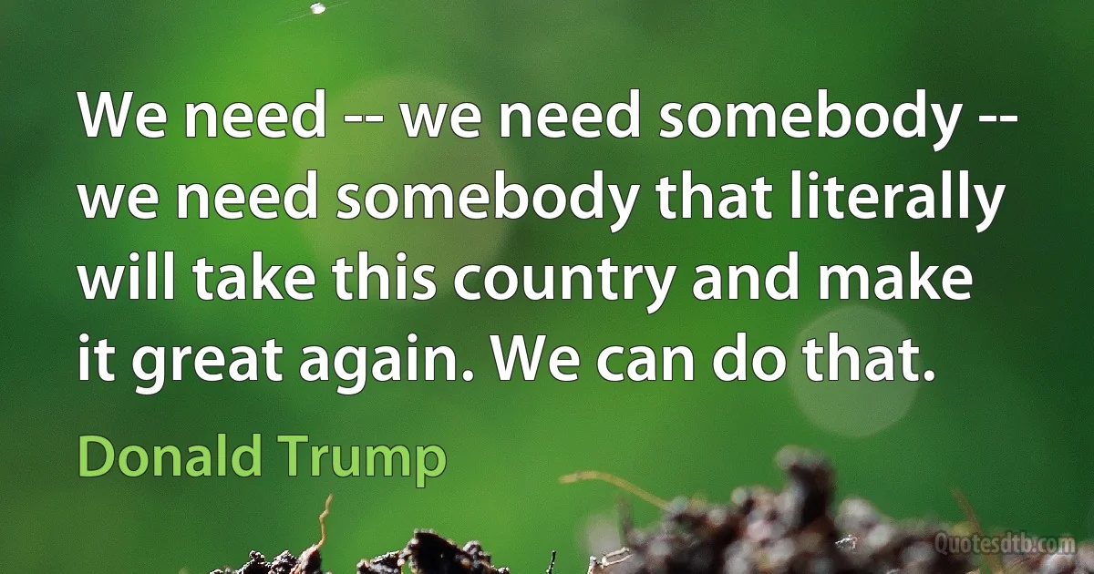 We need -- we need somebody -- we need somebody that literally will take this country and make it great again. We can do that. (Donald Trump)