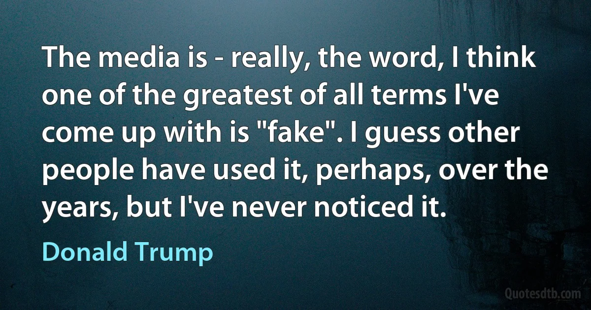 The media is - really, the word, I think one of the greatest of all terms I've come up with is "fake". I guess other people have used it, perhaps, over the years, but I've never noticed it. (Donald Trump)