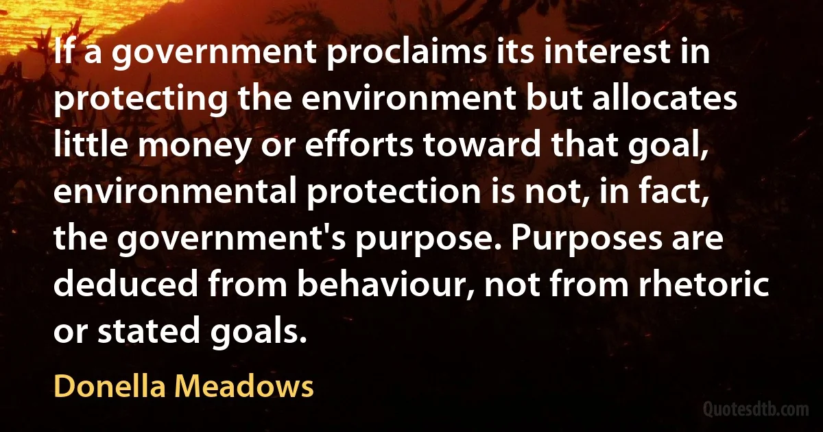 If a government proclaims its interest in protecting the environment but allocates little money or efforts toward that goal, environmental protection is not, in fact, the government's purpose. Purposes are deduced from behaviour, not from rhetoric or stated goals. (Donella Meadows)