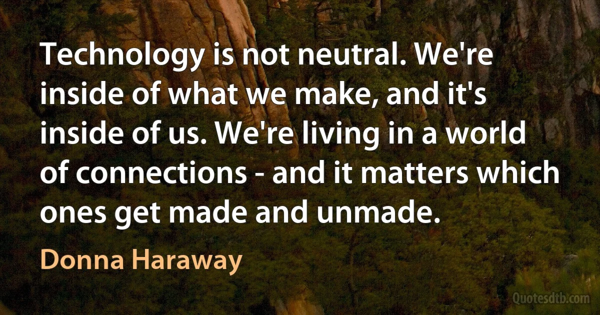 Technology is not neutral. We're inside of what we make, and it's inside of us. We're living in a world of connections - and it matters which ones get made and unmade. (Donna Haraway)