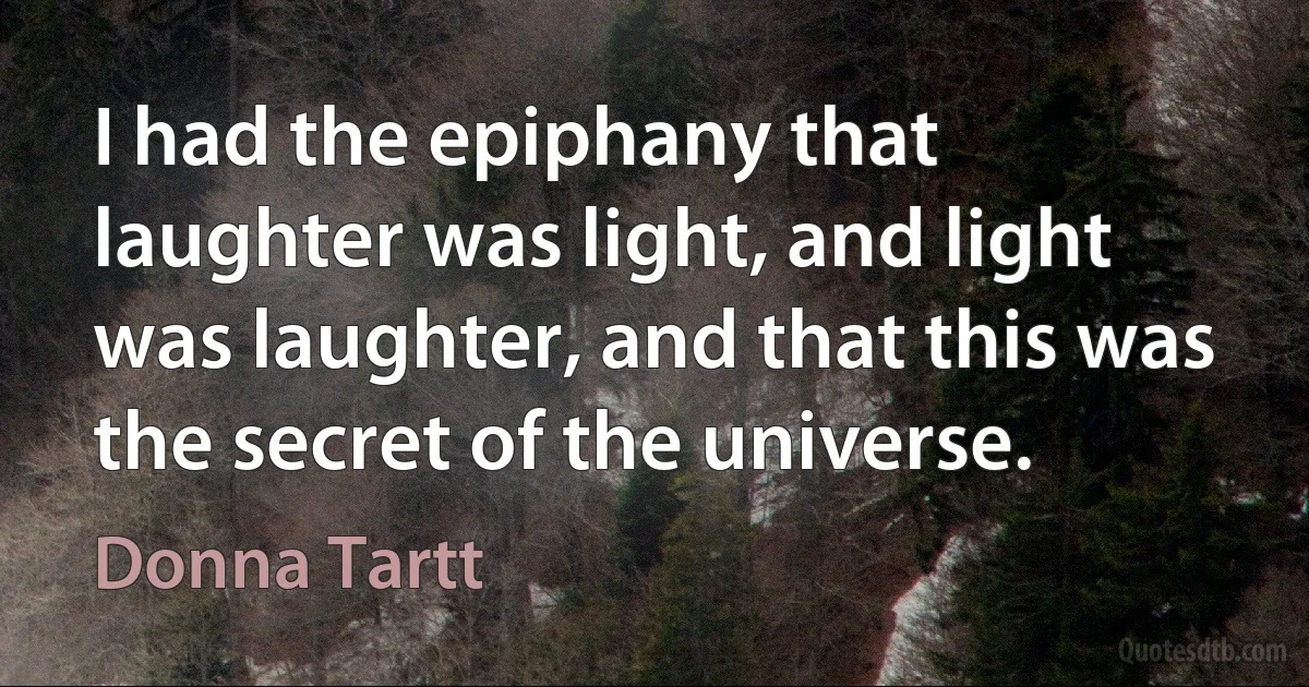 I had the epiphany that laughter was light, and light was laughter, and that this was the secret of the universe. (Donna Tartt)