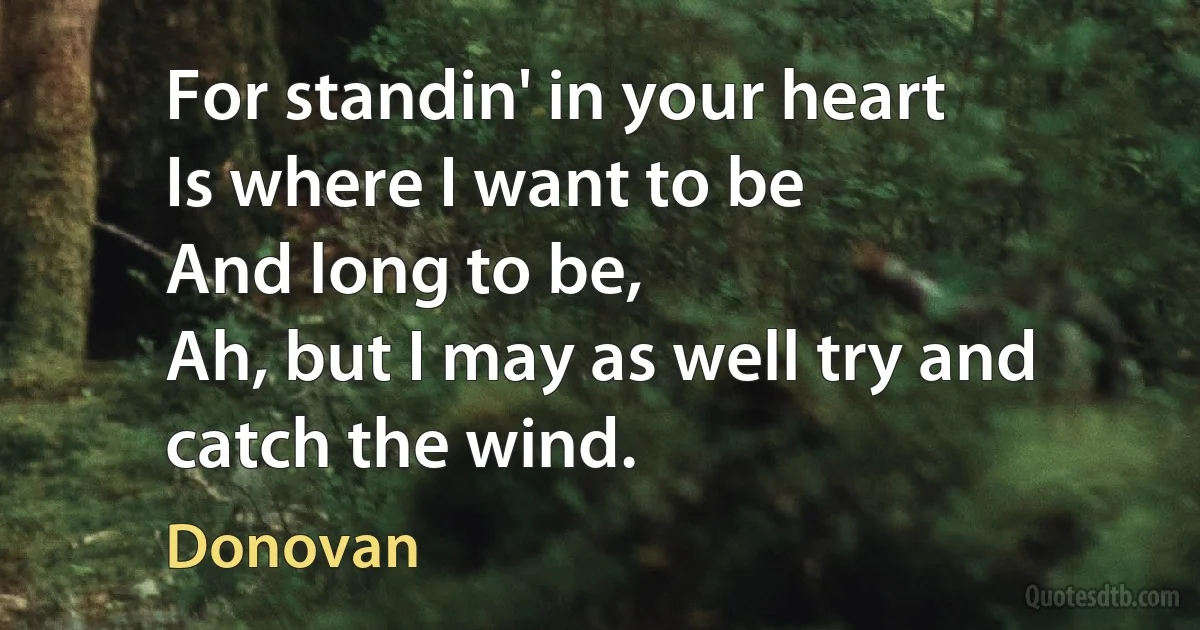 For standin' in your heart
Is where I want to be
And long to be,
Ah, but I may as well try and catch the wind. (Donovan)