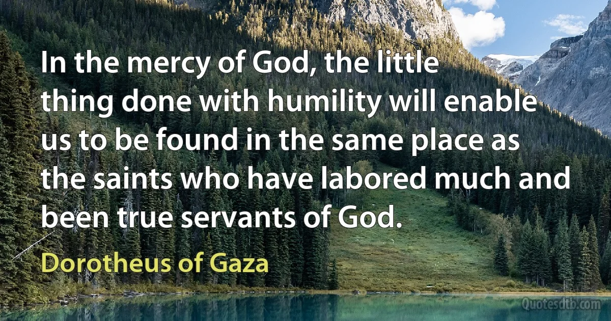 In the mercy of God, the little thing done with humility will enable us to be found in the same place as the saints who have labored much and been true servants of God. (Dorotheus of Gaza)