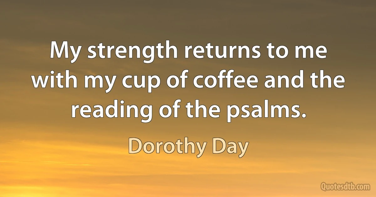 My strength returns to me with my cup of coffee and the reading of the psalms. (Dorothy Day)