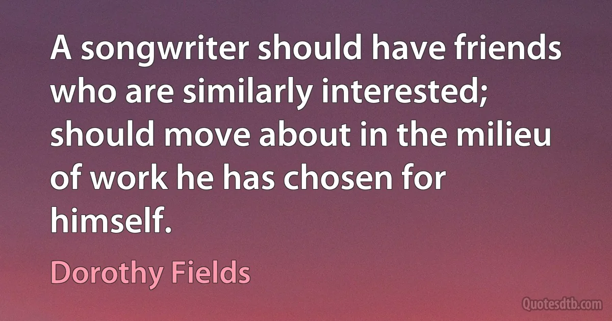 A songwriter should have friends who are similarly interested; should move about in the milieu of work he has chosen for himself. (Dorothy Fields)