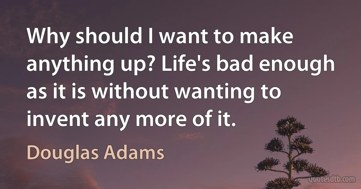 Why should I want to make anything up? Life's bad enough as it is without wanting to invent any more of it. (Douglas Adams)