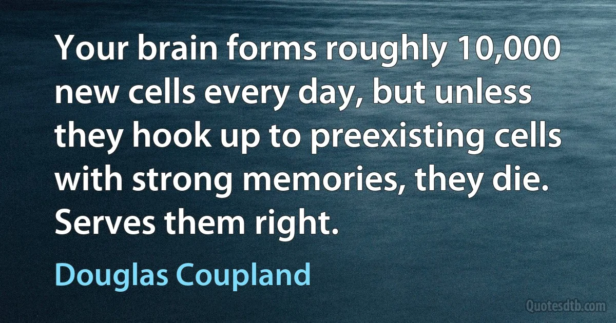 Your brain forms roughly 10,000 new cells every day, but unless they hook up to preexisting cells with strong memories, they die. Serves them right. (Douglas Coupland)