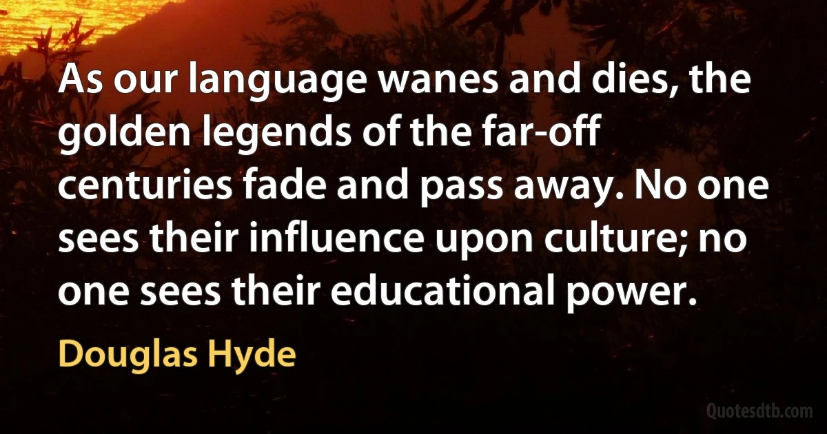 As our language wanes and dies, the golden legends of the far-off centuries fade and pass away. No one sees their influence upon culture; no one sees their educational power. (Douglas Hyde)