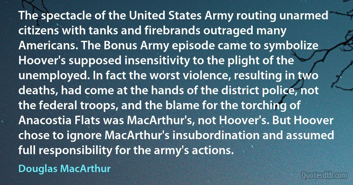 The spectacle of the United States Army routing unarmed citizens with tanks and firebrands outraged many Americans. The Bonus Army episode came to symbolize Hoover's supposed insensitivity to the plight of the unemployed. In fact the worst violence, resulting in two deaths, had come at the hands of the district police, not the federal troops, and the blame for the torching of Anacostia Flats was MacArthur's, not Hoover's. But Hoover chose to ignore MacArthur's insubordination and assumed full responsibility for the army's actions. (Douglas MacArthur)