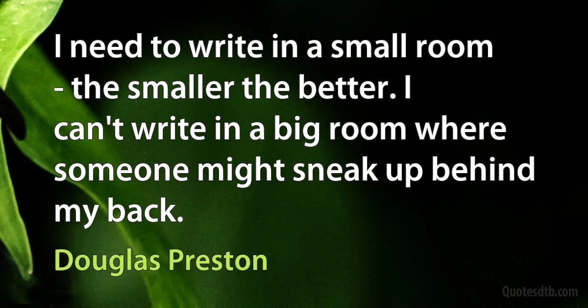 I need to write in a small room - the smaller the better. I can't write in a big room where someone might sneak up behind my back. (Douglas Preston)