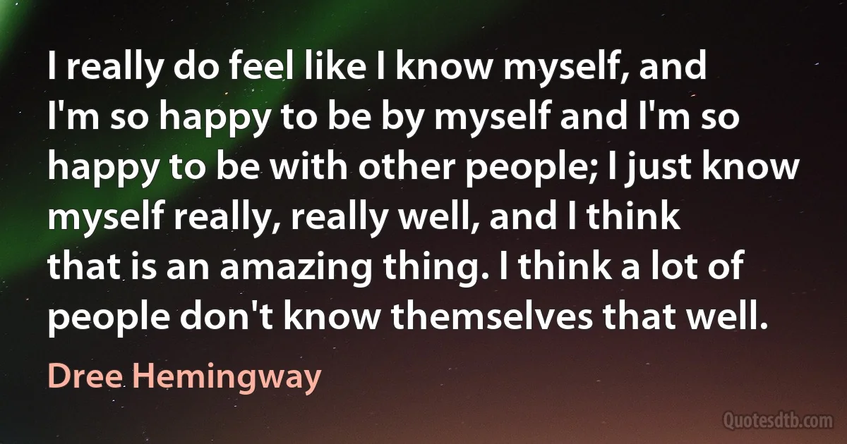 I really do feel like I know myself, and I'm so happy to be by myself and I'm so happy to be with other people; I just know myself really, really well, and I think that is an amazing thing. I think a lot of people don't know themselves that well. (Dree Hemingway)