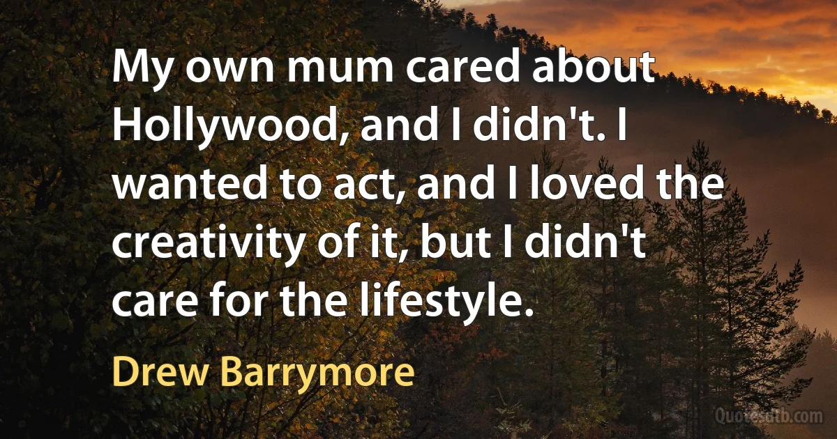 My own mum cared about Hollywood, and I didn't. I wanted to act, and I loved the creativity of it, but I didn't care for the lifestyle. (Drew Barrymore)