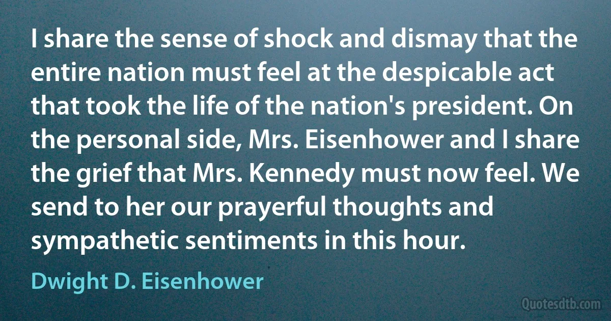 I share the sense of shock and dismay that the entire nation must feel at the despicable act that took the life of the nation's president. On the personal side, Mrs. Eisenhower and I share the grief that Mrs. Kennedy must now feel. We send to her our prayerful thoughts and sympathetic sentiments in this hour. (Dwight D. Eisenhower)